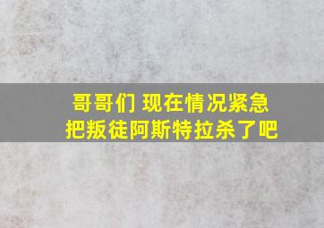 哥哥们 现在情况紧急 把叛徒阿斯特拉杀了吧